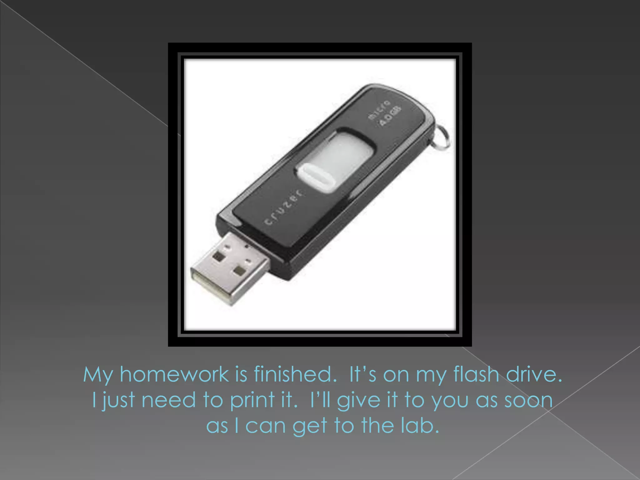 My homework is finished.  It’s on my flash drive.  I just need to print it.  I’ll give it to you as soon as I can get to the lab.