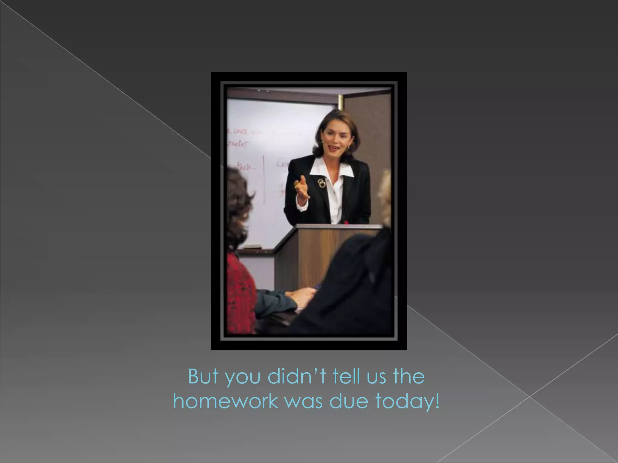 But you didn’t tell us the homework was due today!