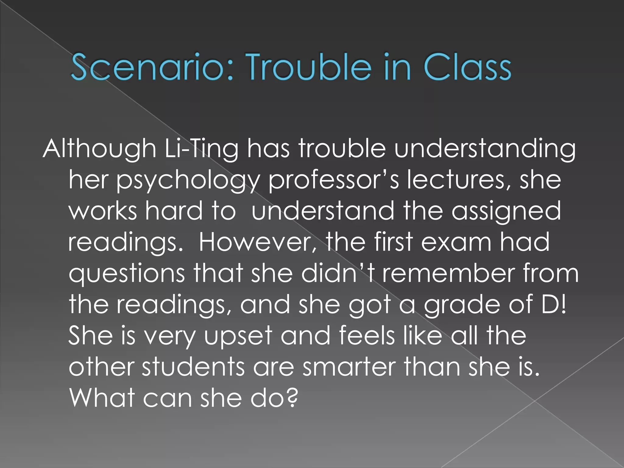 Scenario: Trouble in Class Although Li-Ting has trouble understanding her psychology professor’s lectures, she works hard to  understand the assigned readings.  However, the first exam had questions that she didn’t remember from the readings, and she got a grade of D!  She is very upset and feels like all the other students are smarter than she is.  What can she do?