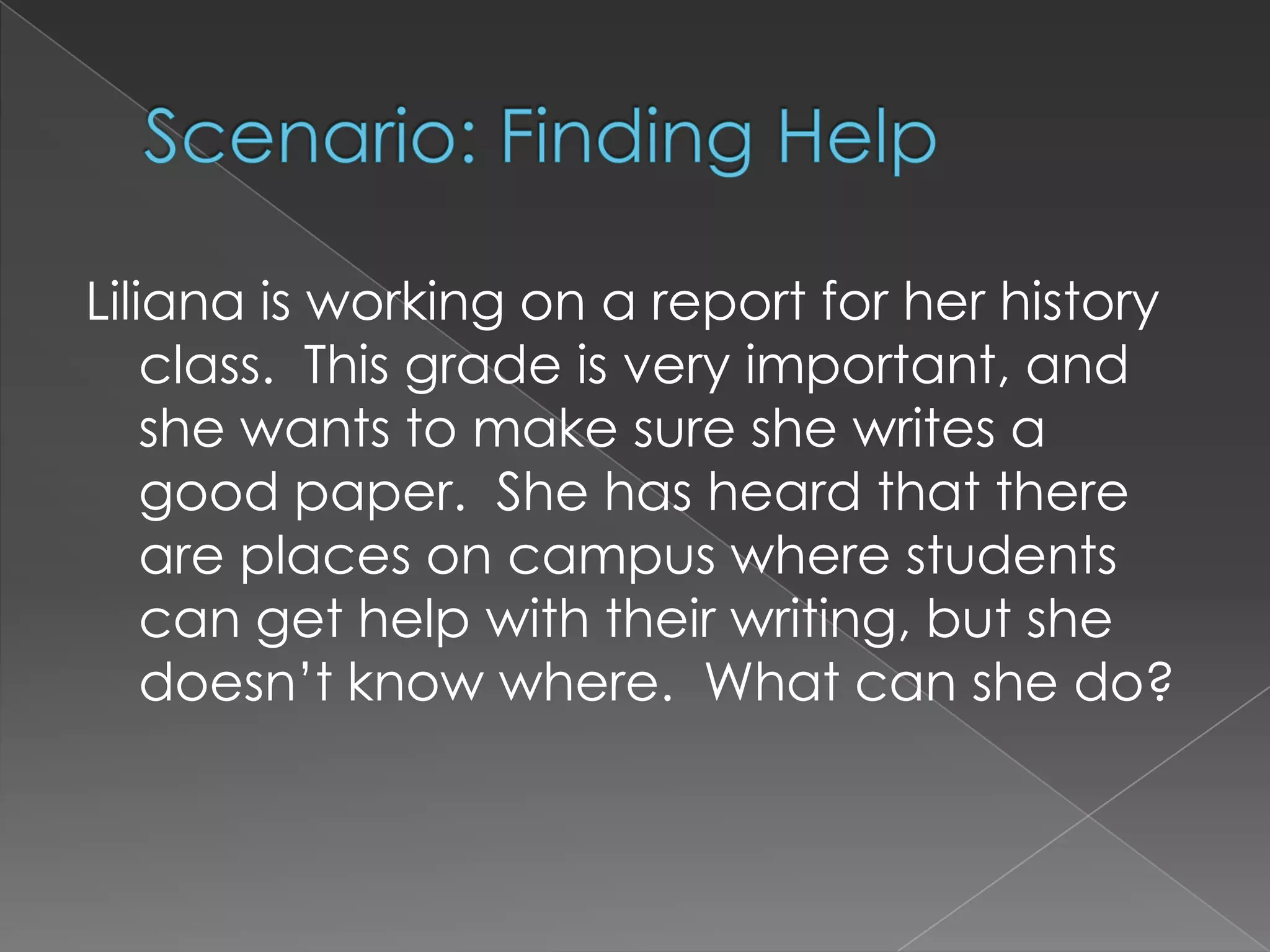 Scenario: Finding HelpLiliana is working on a report for her history class.  This grade is very important, and she wants to make sure she writes a good paper.  She has heard that there are places on campus where students can get help with their writing, but she doesn’t know where.  What can she do?