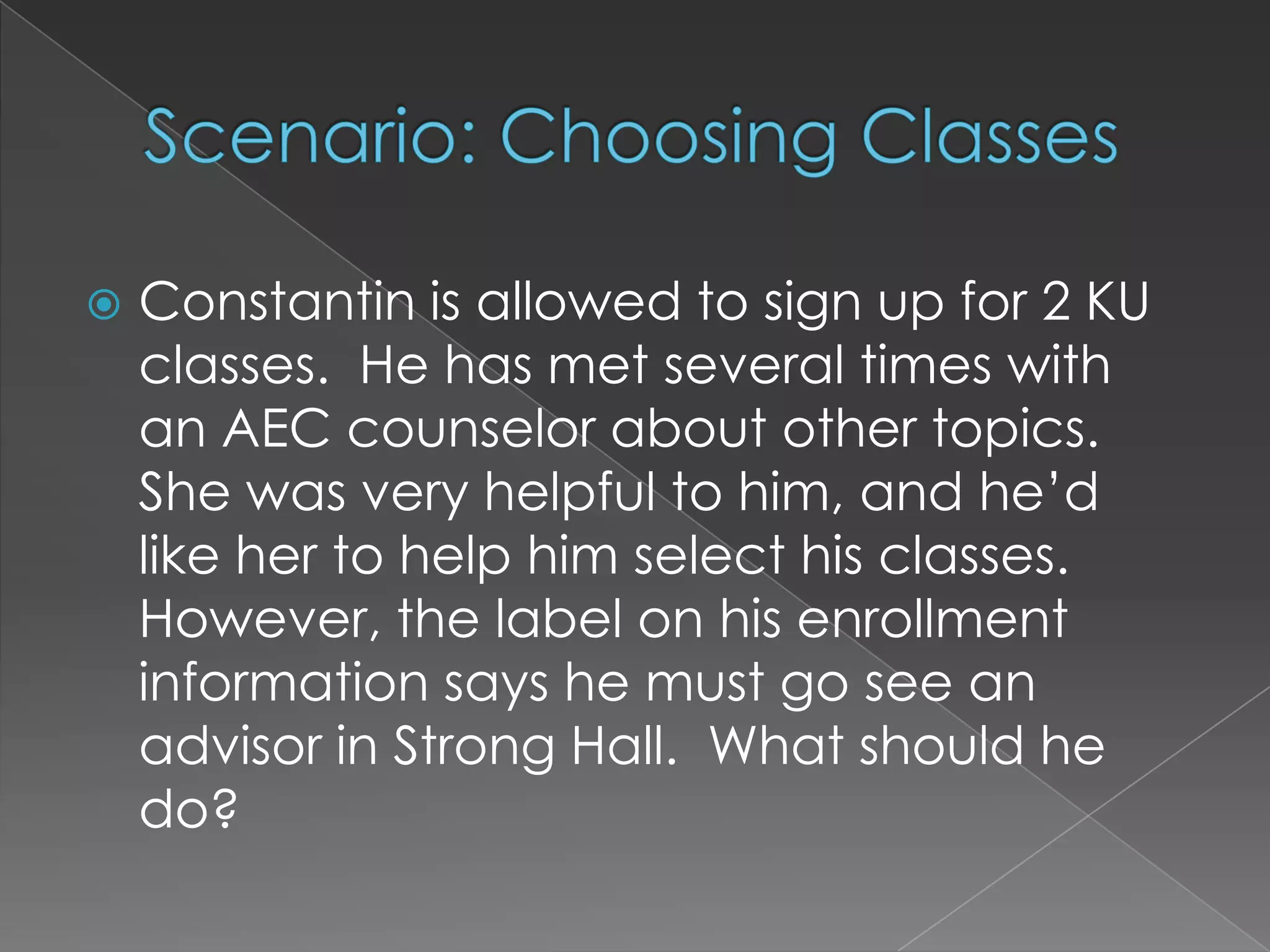 Scenario: Choosing ClassesConstantin is allowed to sign up for 2 KU classes.  He has met several times with an AEC counselor about other topics.  She was very helpful to him, and he’d like her to help him select his classes.  However, the label on his enrollment information says he must go see an advisor in Strong Hall.  What should he do?