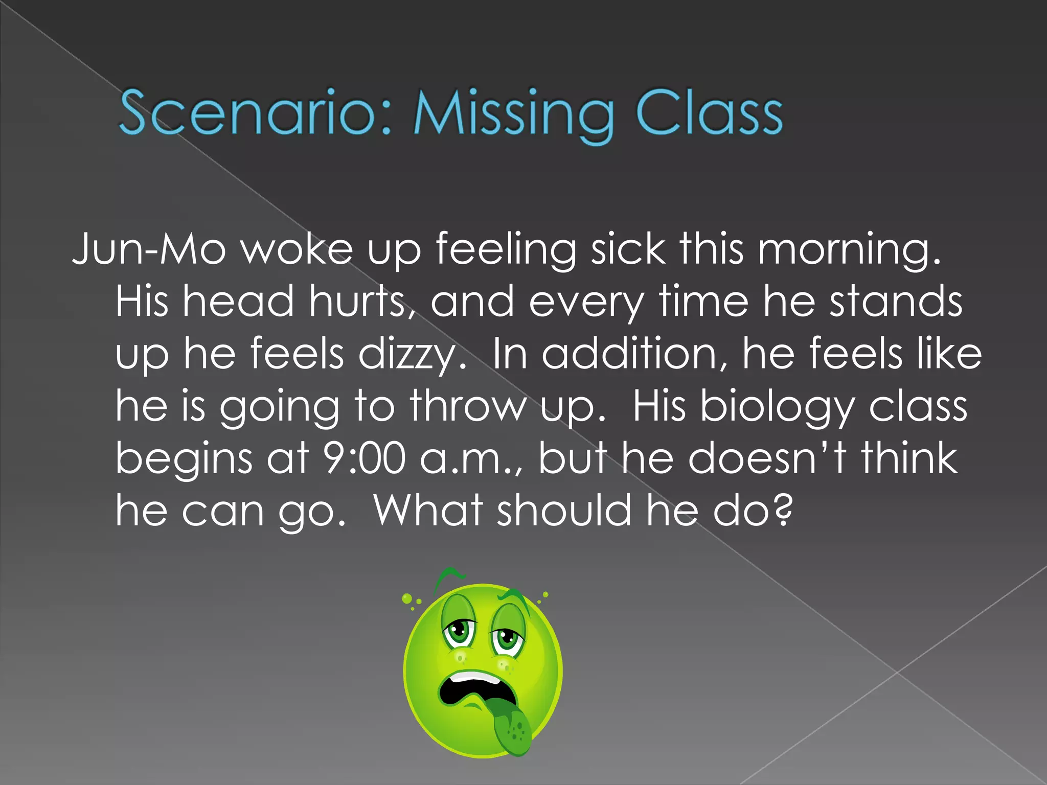 Scenario: Missing Class	Jun-Mo woke up feeling sick this morning.  His head hurts, and every time he stands up he feels dizzy.  In addition, he feels like he is going to throw up.  His biology class begins at 9:00 a.m., but he doesn’t think he can go.  What should he do?