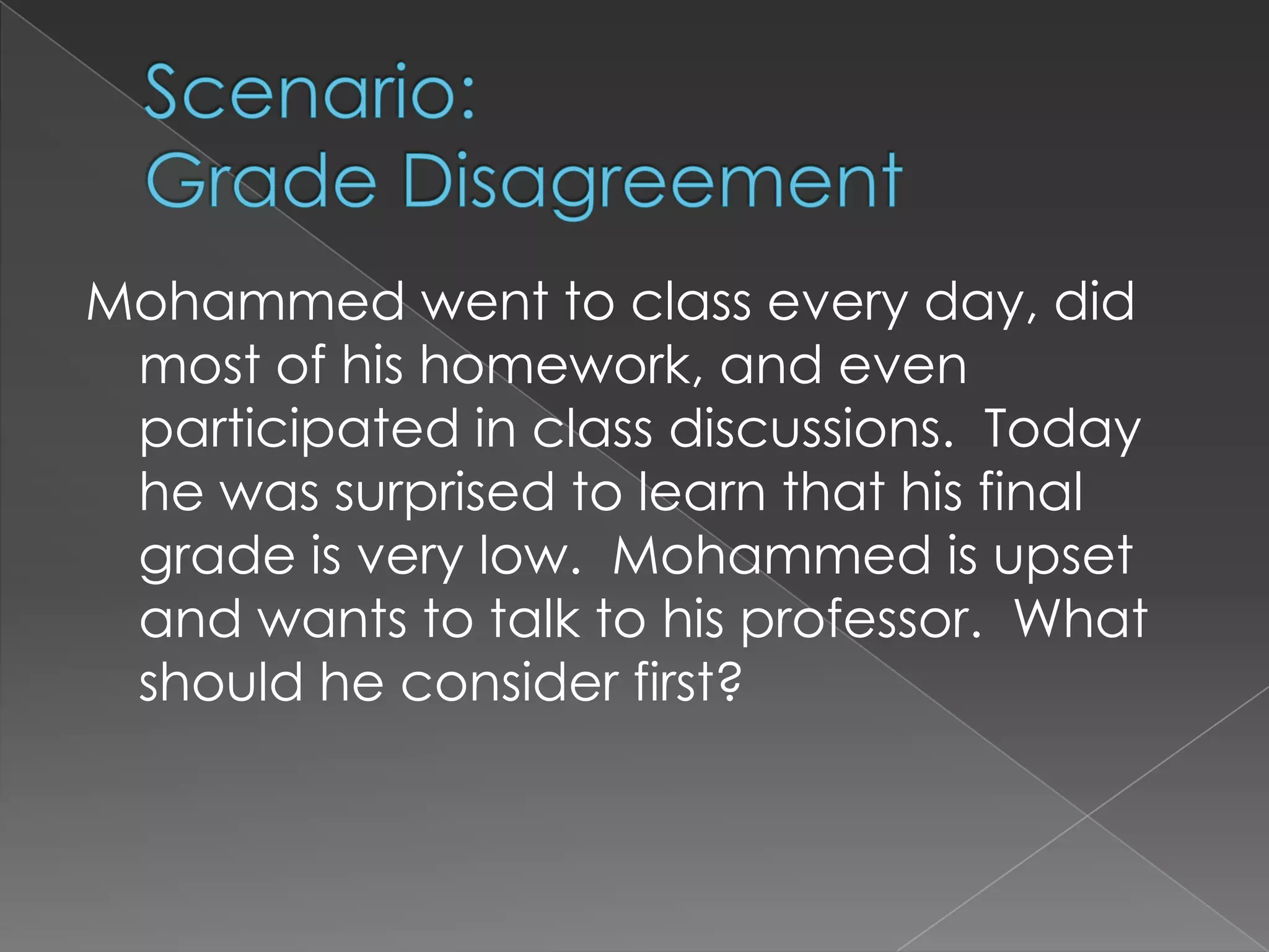 Scenario: Grade DisagreementMohammed went to class every day, did most of his homework, and even participated in class discussions.  Today he was surprised to learn that his final grade is very low.  Mohammed is upset and wants to talk to his professor.  What should he consider first?