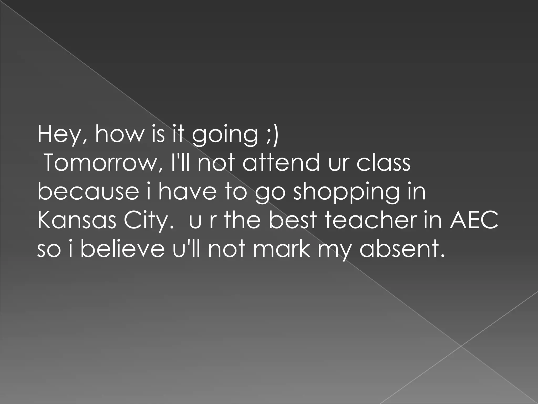  Hey, how is it going ;) Tomorrow, I'll not attend ur class because i have to go shopping in Kansas City.  u r the best teacher in AEC so i believe u'll not mark my absent.