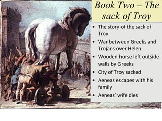 Book Two – The sack of Troy The story of the sack of Troy War between Greeks and Trojans over Helen  Wooden horse left outside walls by Greeks City of Troy sacked Aeneas escapes with his family Aeneas’ wife dies 