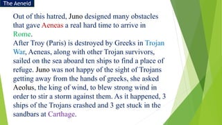 Out of this hatred, Juno designed many obstacles
that gave Aeneas a real hard time to arrive in
Rome.
After Troy (Paris) is destroyed by Greeks in Trojan
War, Aeneas, along with other Trojan survivors,
sailed on the sea aboard ten ships to find a place of
refuge. Juno was not happy of the sight of Trojans
getting away from the hands of greeks, she asked
Aeolus, the king of wind, to blew strong wind in
order to stir a storm against them. As it happened, 3
ships of the Trojans crashed and 3 get stuck in the
sandbars at Carthage.
The Aeneid
 