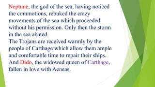 Neptune, the god of the sea, having noticed
the commotions, rebuked the crazy
movements of the sea which proceeded
without his permission. Only then the storm
in the sea abated.
The Trojans are received warmly by the
people of Carthage which allow them ample
and comfortable time to repair their ships.
And Dido, the widowed queen of Carthage,
fallen in love with Aeneas.
 