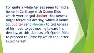 For quite a while Aeneas seem to find a
home in Carthage with Queen Dido
which worried god Jupiter that Aeneas
might forget his destiny, which is Rome.
So, Jupiter send Mercury to tell Aeneas
of his need to get moving toward his
destiny. At this, Aeneas left Queen Dido
to proceed to Rome by which the latter
killed herself.
 