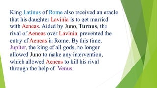 King Latinus of Rome also received an oracle
that his daughter Lavinia is to get married
with Aeneas. Aided by Juno, Turnus, the
rival of Aeneas over Lavinia, prevented the
entry of Aeneas in Rome. By this time,
Jupiter, the king of all gods, no longer
allowed Juno to make any intervention,
which allowed Aeneas to kill his rival
through the help of Venus.
 