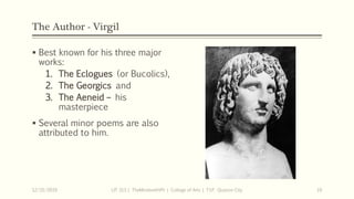 The Author - Virgil
 Best known for his three major
works:
1. The Eclogues (or Bucolics),
2. The Georgics and
3. The Aeneid – his
masterpiece
 Several minor poems are also
attributed to him.
12/15/2019 LIT 313 | TheMindsmithPh | College of Arts | T.I.P. Quezon City 10
 
