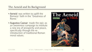 The Aeneid and Its Background
 Aeneid was written to uplift the
Romans' faith in the "Greatness of
Rome."
 Augustus Caesar made the epic as
an awareness campaign to institute
a new era of prosperity and peace,
specifically through the re-
introduction of traditional Roman
moral values.
12/15/2019 LIT 313 | TheMindsmithPh | College of Arts | T.I.P. Quezon City 12
 