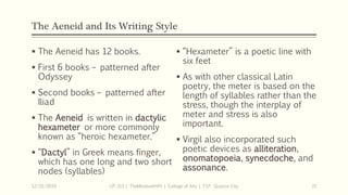 The Aeneid and Its Writing Style
 The Aeneid has 12 books.
 First 6 books – patterned after
Odyssey
 Second books – patterned after
Iliad
 The Aeneid is written in dactylic
hexameter or more commonly
known as “heroic hexameter.”
 “Dactyl” in Greek means finger,
which has one long and two short
nodes (syllables)
12/15/2019 LIT 313 | TheMindsmithPh | College of Arts | T.I.P. Quezon City 15
 “Hexameter” is a poetic line with
six feet
 As with other classical Latin
poetry, the meter is based on the
length of syllables rather than the
stress, though the interplay of
meter and stress is also
important.
 Virgil also incorporated such
poetic devices as alliteration,
onomatopoeia, synecdoche, and
assonance.
 