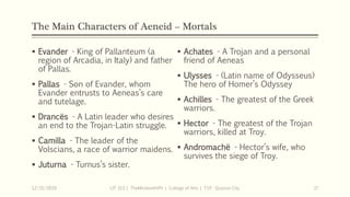 The Main Characters of Aeneid – Mortals
 Evander - King of Pallanteum (a
region of Arcadia, in Italy) and father
of Pallas.
 Pallas - Son of Evander, whom
Evander entrusts to Aeneas’s care
and tutelage.
 Drancës - A Latin leader who desires
an end to the Trojan-Latin struggle.
 Camilla - The leader of the
Volscians, a race of warrior maidens.
 Juturna - Turnus’s sister.
12/15/2019 LIT 313 | TheMindsmithPh | College of Arts | T.I.P. Quezon City 17
 Achates - A Trojan and a personal
friend of Aeneas
 Ulysses - (Latin name of Odysseus)
The hero of Homer’s Odyssey
 Achilles - The greatest of the Greek
warriors.
 Hector - The greatest of the Trojan
warriors, killed at Troy.
 Andromachë - Hector’s wife, who
survives the siege of Troy.
 