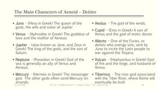 The Main Characters of Aeneid – Deities
 Juno - (Hera in Greek) The queen of the
gods, the wife and sister of Jupiter
 Venus - (Aphrodite in Greek) The goddess of
love and the mother of Aeneas.
 Jupiter - (also known as Jove, and Zeus in
Greek) The king of the gods, and the son of
Saturn.
 Neptune - (Poseidon in Greek) God of the
sea is generally an ally of Venus and
Aeneas.
 Mercury - (Hermes in Greek) The messenger
god. The other gods often send Mercury on
errands.
12/15/2019 LIT 313 | TheMindsmithPh | College of Arts | T.I.P. Quezon City 18
 Aeolus - The god of the winds.
 Cupid - (Eros in Greek) A son of
Venus and the god of erotic desire.
 Allecto - One of the Furies, or
deities who avenge sins, sent by
Juno to incite the Latin people to
war against the Trojans.
 Vulcan - (Hephaestus in Greek) God
of fire and the forge, and husband of
Venus.
 Tiberinus - The river god associated
with the Tiber River, where Rome will
eventually be built
 