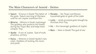 The Main Characters of Aeneid – Deities
 Saturn - (Cronus in Greek) The father of
the gods. Saturn was king of Olympus
until his son Jupiter overthrew him.
 Minerva - (Athena in Greek mythology)
The goddess who protects the Greeks
during the Trojan War and helps them
conquer Troy.
 Apollo - A son of Jupiter. God of truth,
prophecy, archery.
 Diana – (Artemis in Greek) Apollo’s twin
sister, Goddess of hunting, the moon
and youth
12/15/2019 LIT 313 | TheMindsmithPh | College of Arts | T.I.P. Quezon City 19
 Penates – the Trojan and Roman
household gods or gods of the state
 Lares – small ancestral gods brought by
Anchises from Troy
 Iris – the messenger goddess of Jupiter
 Mars – (Ares in Greek) The god of war
 