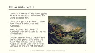 The Aeneid – Book 1
 Aeneas, a prince of Troy is struggling
to find his ancestral homeland, but
Juno opposes him.
 Juno arranges for a storm to drive
him toward North Africa and
Carthage.
 Dido, founder and queen of
Carthage welcomes Aeneas and his
companions.
 Jupiter assures Venus that her son
Aeneas will prevail and found the
Latin race in Italy. Venus sends
Cupid to poison Dido with love for
Aeneas, so she will not harm him.
12/15/2019 LIT 313 | TheMindsmithPh | College of Arts | T.I.P. Quezon City 21
 
