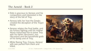 The Aeneid – Book 2
 Dido is gracious to Aeneas and his
companions and interested in the
story of the fall of Troy.
 Aeneas tells her how the Greeks
created the deception of the Trojan
Horse
 Aeneas relates the final battle, and
his furious fighting until his mother
Venus instructed him to leave Troy
with his father (Anchises), son
(Ascanius) and the household gods
of his family and of Troy.
 While fleeing Troy, Creusa, Aeneas'
wife was parted from them and
killed.
12/15/2019 LIT 313 | TheMindsmithPh | College of Arts | T.I.P. Quezon City 22
 