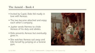 The Aeneid – Book 4
 Incited by Cupid, Dido fell madly in
love with Aeneas.
 The two became attached and enjoy
each other’s company.
 Jupiter sends Hermes to chide
Aeneas of his duty and abides.
 Dido prevents Aeneas but eventually
gives in.
 She watches Aeneas sail away and
kills herself by jumping on a funeral
pyre.
12/15/2019 LIT 313 | TheMindsmithPh | College of Arts | T.I.P. Quezon City 24
 