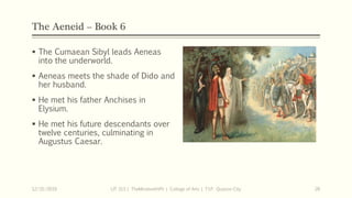 The Aeneid – Book 6
 The Cumaean Sibyl leads Aeneas
into the underworld.
 Aeneas meets the shade of Dido and
her husband.
 He met his father Anchises in
Elysium.
 He met his future descendants over
twelve centuries, culminating in
Augustus Caesar.
12/15/2019 LIT 313 | TheMindsmithPh | College of Arts | T.I.P. Quezon City 26
 