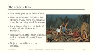 The Aeneid – Book 9
 The battle goes on at Trojan Camp.
 Nisus and Euryalus, foray into the
sleeping enemy camp and slaughter
many before being killed themselves.
 Ascanius gets his first real taste of
battle and kills his first man,
Numanus.
 Turnus gets into the Trojan stockade
and rages furiously, slaughtering
men.
 Trojans pursued him and he
escaped.
12/15/2019 LIT 313 | TheMindsmithPh | College of Arts | T.I.P. Quezon City 29
 
