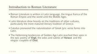 Introduction to Roman Literature
 Roman Literature is written in Latin language, the lingua franca of the
Roman Empire and the world until the Middle Ages.
 Latin literature drew heavily on the traditions of other cultures,
particularly the more matured literary tradition of Greece.
 Catullus pioneered the naturalization of Greek lyric verse forms into
Latin.
 The Hellenizing tendencies of Golden Age Latin reached their apex in
the epic poetry of Virgil, the odes and satires of Horace and the
elegiac couplets of Ovid.
12/15/2019 LIT 313 | TheMindsmithPh | College of Arts | T.I.P. Quezon City 3
 