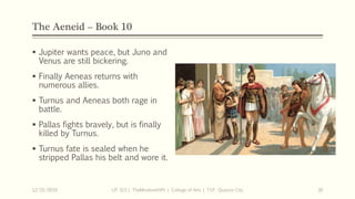 The Aeneid – Book 10
 Jupiter wants peace, but Juno and
Venus are still bickering.
 Finally Aeneas returns with
numerous allies.
 Turnus and Aeneas both rage in
battle.
 Pallas fights bravely, but is finally
killed by Turnus.
 Turnus fate is sealed when he
stripped Pallas his belt and wore it.
12/15/2019 LIT 313 | TheMindsmithPh | College of Arts | T.I.P. Quezon City 30
 