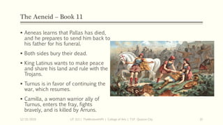 The Aeneid – Book 11
 Aeneas learns that Pallas has died,
and he prepares to send him back to
his father for his funeral.
 Both sides bury their dead.
 King Latinus wants to make peace
and share his land and rule with the
Trojans.
 Turnus is in favor of continuing the
war, which resumes.
 Camilla, a woman warrior ally of
Turnus, enters the fray, fights
bravely, and is killed by Arruns.
12/15/2019 LIT 313 | TheMindsmithPh | College of Arts | T.I.P. Quezon City 31
 