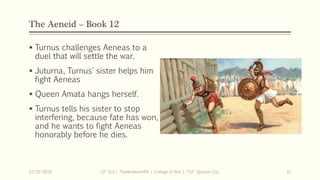 The Aeneid – Book 12
 Turnus challenges Aeneas to a
duel that will settle the war.
 Juturna, Turnus' sister helps him
fight Aeneas
 Queen Amata hangs herself.
 Turnus tells his sister to stop
interfering, because fate has won,
and he wants to fight Aeneas
honorably before he dies.
12/15/2019 LIT 313 | TheMindsmithPh | College of Arts | T.I.P. Quezon City 32
 