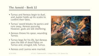 The Aeneid – Book 12
 Turnus and Aeneas begin to duel,
and Jupiter holds up his scales to
confirm their fates.
 Turnus' sword breaks; he panics and
runs away, Aeneas pursuing.
However, gods are still interfering.
 Aeneas throws his spear, wounding
Turnus.
 Turnus begs for his life, but Aeneas
sees the belt of dead Pallas on
Turnus and, enraged, kills Turnus.
 Aeneas and Lavinia were married.
12/15/2019 LIT 313 | TheMindsmithPh | College of Arts | T.I.P. Quezon City 33
 