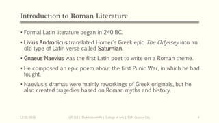 Introduction to Roman Literature
 Formal Latin literature began in 240 BC.
 Livius Andronicus translated Homer's Greek epic The Odyssey into an
old type of Latin verse called Saturnian.
 Gnaeus Naevius was the first Latin poet to write on a Roman theme.
 He composed an epic poem about the first Punic War, in which he had
fought.
 Naevius's dramas were mainly reworkings of Greek originals, but he
also created tragedies based on Roman myths and history.
12/15/2019 LIT 313 | TheMindsmithPh | College of Arts | T.I.P. Quezon City 4
 