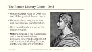 The Roman Literary Giants - Ovid
 Publius Ovidius Naso or Ovid was
one of the greatest Roman poets.
 He wrote about love, seduction
and mythological transformation.
 He is considered a master of the
elegiac couplet.
 Metamorphoses is his masterpiece
and is considered to have
decisively influenced European art
and literature, including Chaucer,
Dante, Shakespeare and Milton.
12/15/2019 LIT 313 | TheMindsmithPh | College of Arts | T.I.P. Quezon City 5
 