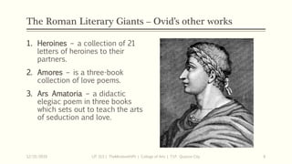 The Roman Literary Giants – Ovid’s other works
1. Heroines – a collection of 21
letters of heroines to their
partners.
2. Amores – is a three-book
collection of love poems.
3. Ars Amatoria – a didactic
elegiac poem in three books
which sets out to teach the arts
of seduction and love.
12/15/2019 LIT 313 | TheMindsmithPh | College of Arts | T.I.P. Quezon City 6
 