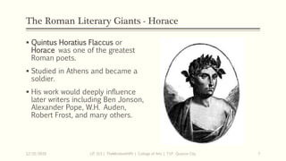 The Roman Literary Giants - Horace
 Quintus Horatius Flaccus or
Horace was one of the greatest
Roman poets.
 Studied in Athens and became a
soldier.
 His work would deeply influence
later writers including Ben Jonson,
Alexander Pope, W.H. Auden,
Robert Frost, and many others.
12/15/2019 LIT 313 | TheMindsmithPh | College of Arts | T.I.P. Quezon City 7
 