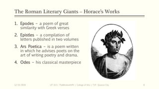 The Roman Literary Giants – Horace’s Works
1. Epodes – a poem of great
similarity with Greek verses
2. Epistles – a compilation of
letters published in two volumes
3. Ars Poetica – is a poem written
in which he advises poets on the
art of writing poetry and drama.
4. Odes – his classical masterpiece
12/15/2019 LIT 313 | TheMindsmithPh | College of Arts | T.I.P. Quezon City 8
 