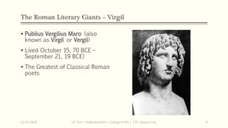 The Roman Literary Giants – Virgil
 Publius Vergilius Maro (also
known as Virgil or Vergil)
 Lived October 15, 70 BCE –
September 21, 19 BCE)
 The Greatest of Classical Roman
poets
12/15/2019 LIT 313 | TheMindsmithPh | College of Arts | T.I.P. Quezon City 9
 