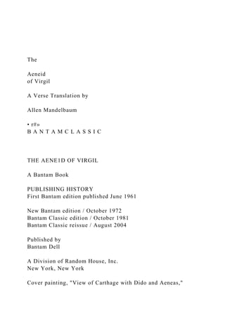 The
Aeneid
of Virgil
A Verse Translation by
Allen Mandelbaum
• r#»
B A N T A M C L A S S I C
THE AENE1D OF VIRGIL
A Bantam Book
PUBLISHING HISTORY
First Bantam edition published June 1961
New Bantam edition / October 1972
Bantam Classic edition / October 1981
Bantam Classic reissue / August 2004
Published by
Bantam Dell
A Division of Random House, Inc.
New York, New York
Cover painting, "View of Carthage with Dido and Aeneas,"
 