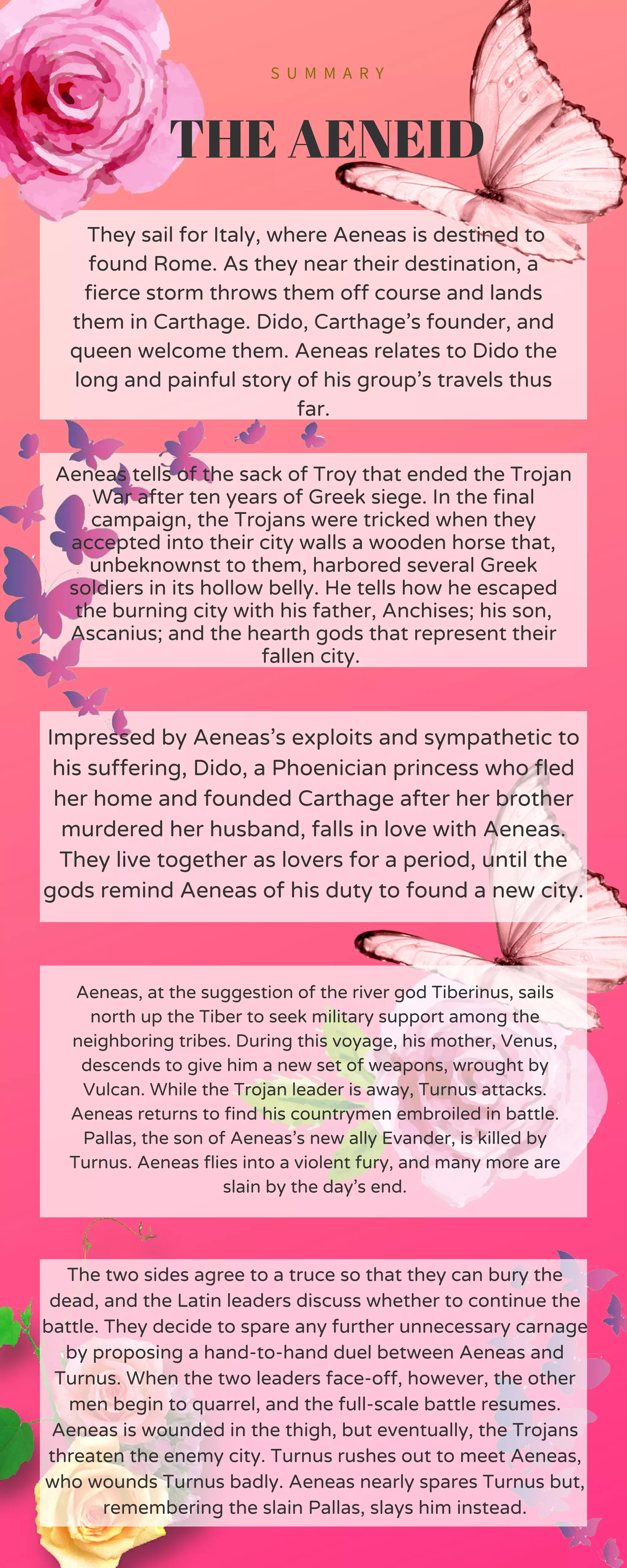 S U M M A R Y
THE AENEID
They sail for Italy, where Aeneas is destined to
found Rome. As they near their destination, a
fierce storm throws them off course and lands
them in Carthage. Dido, Carthage’s founder, and
queen welcome them. Aeneas relates to Dido the
long and painful story of his group’s travels thus
far.
Aeneas tells of the sack of Troy that ended the Trojan
War after ten years of Greek siege. In the final
campaign, the Trojans were tricked when they
accepted into their city walls a wooden horse that,
unbeknownst to them, harbored several Greek
soldiers in its hollow belly. He tells how he escaped
the burning city with his father, Anchises; his son,
Ascanius; and the hearth gods that represent their
fallen city.
Impressed by Aeneas’s exploits and sympathetic to
his suffering, Dido, a Phoenician princess who fled
her home and founded Carthage after her brother
murdered her husband, falls in love with Aeneas.
They live together as lovers for a period, until the
gods remind Aeneas of his duty to found a new city.
Aeneas, at the suggestion of the river god Tiberinus, sails
north up the Tiber to seek military support among the
neighboring tribes. During this voyage, his mother, Venus,
descends to give him a new set of weapons, wrought by
Vulcan. While the Trojan leader is away, Turnus attacks.
Aeneas returns to find his countrymen embroiled in battle.
Pallas, the son of Aeneas’s new ally Evander, is killed by
Turnus. Aeneas flies into a violent fury, and many more are
slain by the day’s end.
The two sides agree to a truce so that they can bury the
dead, and the Latin leaders discuss whether to continue the
battle. They decide to spare any further unnecessary carnage
by proposing a hand-to-hand duel between Aeneas and
Turnus. When the two leaders face-off, however, the other
men begin to quarrel, and the full-scale battle resumes.
Aeneas is wounded in the thigh, but eventually, the Trojans
threaten the enemy city. Turnus rushes out to meet Aeneas,
who wounds Turnus badly. Aeneas nearly spares Turnus but,
remembering the slain Pallas, slays him instead.
 