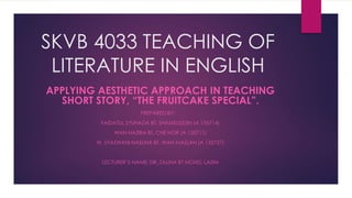 SKVB 4033 TEACHING OF
LITERATURE IN ENGLISH
APPLYING AESTHETIC APPROACH IN TEACHING
SHORT STORY, “THE FRUITCAKE SPECIAL”.
PREPARED BY:
FAIDATUL SYUHADA BT. SHAMSUDDIN (A 135714)
WAN NAZIRA BT. CHE NOR (A 135711)
W. SYAZWANI NASUHA BT. WAN MAZLAN (A 135727)
LECTURER’S NAME: DR. ZALINA BT MOHD. LAZIM
 