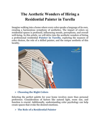 The Aesthetic Wonders of Hiring a
Residential Painter in Turella
Imagine walking into a home where every color speaks a language of its own,
creating a harmonious symphony of aesthetics. The impact of colors on
residential spaces is profound, influencing moods, perceptions, and overall
well-being. In this article, we will delve into the aesthetic wonders of hiring
a professional residential Painter in Turella, exploring the nuances of
color choices, the role of a skilled painter, and the unique aesthetic of this
locality.
 Choosing the Right Colors
Selecting the perfect palette for your home involves more than personal
preference. Consideration of factors like natural light, room size, and
function is crucial. Additionally, understanding color psychology can help
create spaces that evoke the desired emotions.
 The Role of a Residential Painter
 