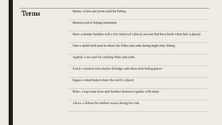 Terms
Baslay- a bow and arrow used for fishing
Banwit-a set of fishing instrument
Boro- a slender bamboo with a few meters of nylon at one end that has a hook where bait is placed
Sulo-a small torch used to attract the fishes and crabs during night-time fishing
Agahid- a net used for catching fishes and crabs
Kawit- a hooked wire used to dislodge crabs from their hiding places
Sagad-a rattan basket where the catch is placed
Bobo- a trap made from split bamboo fastened together with rattan
Alawa- a fishnet for shallow waters during low tide
 