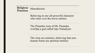 Religious
Practices
Monotheistic
Believing in one all-powerful character
who rules over the lower entities
The Pinatubo Aeta of Mt. Pinatuba
worship a god called Apo Namalyari.
The Aeta are animists, believing that non-
human forms are spiritual enitities
 