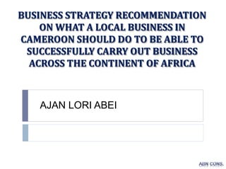 BUSINESS STRATEGY RECOMMENDATION
ON WHAT A LOCAL BUSINESS IN
CAMEROON SHOULD DO TO BE ABLE TO
SUCCESSFULLY CARRY OUT BUSINESS
ACROSS THE CONTINENT OF AFRICA
AJAN LORI ABEI
 