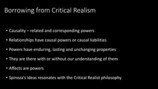 Borrowing from Critical Realism 
• Causality – related and corresponding powers 
• Relationships have causal powers or causal liabilities 
• Powers have enduring, lasting and unchanging properties 
• They are there with or without our understanding of them 
• Affects are powers 
• Spinoza’s ideas resonates with the Critical Realist philosophy 
 