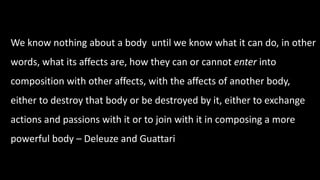 We know nothing about a body until we know what it can do, in other 
words, what its affects are, how they can or cannot enter into 
composition with other affects, with the affects of another body, 
either to destroy that body or be destroyed by it, either to exchange 
actions and passions with it or to join with it in composing a more 
powerful body – Deleuze and Guattari 
 