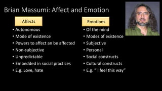 Brian Massumi: Affect and Emotion 
• Autonomous 
• Mode of existence 
• Powers to affect an be affected 
• Non-subjective 
• Unpredictable 
• Embedded in social practices 
• E.g. Love, hate 
Emotions 
• Of the mind 
• Modes of existence 
• Subjective 
• Personal 
• Social constructs 
• Cultural constructs 
• E.g. “ I feel this way” 
Affects Emotions 
 