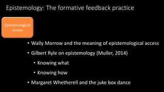 Epistemology: The formative feedback practice 
Epistemological 
access 
• Wally Morrow and the meaning of epistemological access 
• Gilbert Ryle on epistemology (Muller, 2014) 
• Knowing what 
• Knowing how 
• Margaret Whetherell and the juke box dance 
 