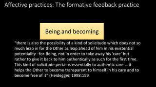 Affective practices: The formative feedback practice 
Being and becoming 
“there is also the possibility of a kind of solicitude which does not so 
much leap in for the Other as leap ahead of him in his existential 
potentiality –for-Being, not in order to take away his ‘care’ but 
rather to give it back to him authentically as such for the first time. 
This kind of solicitude pertains essentially to authentic care … it 
helps the Other to become transparent to himself in his care and to 
become free of it” (Heidegger, 1998:159 
 