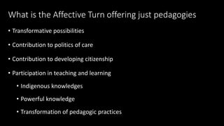 What is the Affective Turn offering just pedagogies 
• Transformative possibilities 
• Contribution to politics of care 
• Contribution to developing citizenship 
• Participation in teaching and learning 
• Indigenous knowledges 
• Powerful knowledge 
• Transformation of pedagogic practices 
 