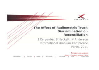 The Aff t f R di
                        Th Affect of Radiometric T
                                             t i Truckk
                                     Discrimination on
                                         Reconciliation
                          J Carpenter, S Hackett, N Anderson
                            International Uranium Conference
                                                  Perth, 2011

                                                                XstractGroup.com
                                                       Xstract - Excellence from the Outset
ENVIRONMENT   GEOLOGY    MINING   PROCESSING   VALUATION         RISK           TECHNOLOGIES
 