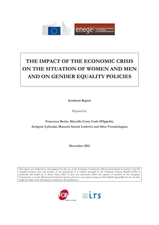      




    THE IMPACT OF THE ECONOMIC CRISIS
   ON THE SITUATION OF WOMEN AND MEN
     AND ON GENDER EQUALITY POLICIES



                                                   Synthesis Report


                                                       Prepared by


                           Francesca Bettio, Marcella Corsi, Carlo D’Ippoliti,
            Antigone Lyberaki, Manuela Samek Lodovici and Alina Verashchagina




                                                    December 2012




This report was financed by and prepared for the use of the European Commission, Directorate-General for Justice; Unit D2
'Equality between men and women', in the framework of a contract managed by the Fondazione Giacomo Brodolini (FGB) in
partnership with Istituto per la Ricerca Sociale (IRS). It does not necessarily reflect the opinion or position of the European
Commission or of the Directorate-General for Justice and nor is any person acting on their behalf responsible for the use that
might be made of the information contained in this publication.

                                                                
 